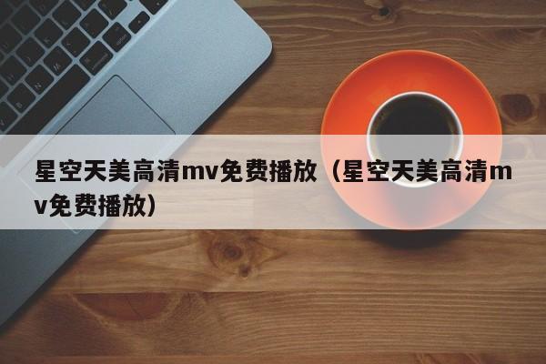 星空天美高清mv免费播放（星空天美高清mv免费播放）