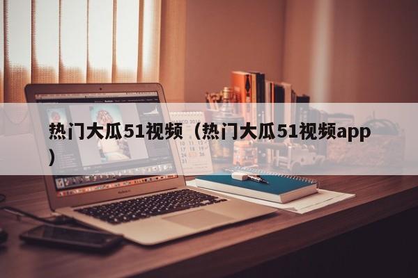 热门大瓜51视频（热门大瓜51视频app）