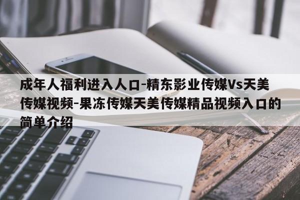 成年人福利进入人口-精东影业传媒Vs天美传媒视频-果冻传媒天美传媒精品视频入口的简单介绍